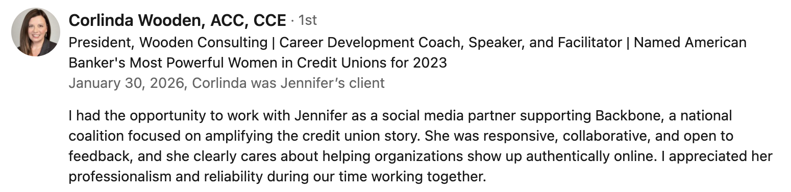 Corlinda Wooden, ACC, CCE, President, Wooden Consulting | Career Development Coach, Speaker, and Facilitator | Named American Banker’s Most Powerful Women in Credit Unions for 2023 | January 30, 2026, Corlinda was Jennifer’s client | I had the opportunity to work with Jennifer as a social media partner supporting Backbone, a national coalition focused on amplifying the credit union story. She was responsive, collaborative, and open to feedback, and she clearly cares about helping organizations show up authentically online. I appreciated her professionalism and reliability during our time working together.