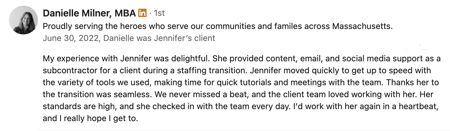 Danielle Milner, MBA | Proudly serving the heroes who serve our communities and familes across Massachusetts. | June 30, 2022, Danielle was Jennifer’s client | My experience with Jennifer was delightful. She provided content, email, and social media support as a subcontractor for a client during a staffing transition. Jennifer moved quickly to get up to speed with the variety of tools we used, making time for quick tutorials and meetings with the team. Thanks her to the transition was seamless. We never missed a beat, and the client team loved working with her. Her standards are high, and she checked in with the team every day. I'd work with her again in a heartbeat, and I really hope I get to.